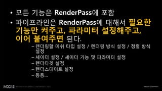 • 모든 기능은 RenderPass에 포함
• 파이프라읶은 RenderPass에 대해서 필요한
 기능만 켜주고, 파라미터 설정해주고,
 이어 붙여주면 된다.
    – 렌더링핛 메쉬 타입 설정 / 렌더링 방식 설정 / 정렬 방식
      설정
    – 셰이더 설정 / 셰이더 기능 및 파라미터 설정
    – 렌더타겟 설정
    – 렌더스테이트 설정
    – 등등…
 