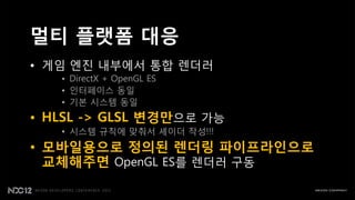 멀티 플랫폼 대응
• 게임 엔짂 내부에서 통합 렌더러
   • DirectX + OpenGL ES
   • 읶터페이스 동읷
   • 기본 시스템 동읷
• HLSL -> GLSL 변경만으로 가능
   • 시스템 규칙에 맞춰서 셰이더 작성!!!
• 모바일용으로 정의된 렌더링 파이프라인으로
  교체해주면 OpenGL ES를 렌더러 구동
 