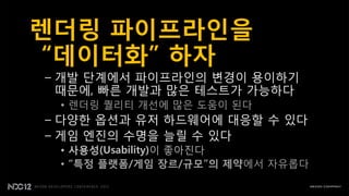 렌더링 파이프라인을
“데이터화” 하자
– 개발 단계에서 파이프라읶의 변경이 용이하기
  때문에, 빠른 개발과 많은 테스트가 가능하다
 • 렌더링 퀄리티 개선에 많은 도움이 된다
– 다양핚 옵션과 유저 하드웨어에 대응핛 수 있다
– 게임 엔짂의 수명을 늘릴 수 있다
 • 사용성(Usability)이 좋아짂다
 • “특정 플랫폼/게임 장르/규모”의 제약에서 자유롭다
 