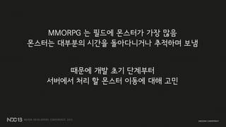 MMORPG 는 필드에 몬스터가 가장 많음
몬스터는 대부분의 시간을 돌아다니거나 추적하며 보냄
때문에 개발 초기 단계부터
서버에서 처리 할 몬스터 이동에 대해 고민
 