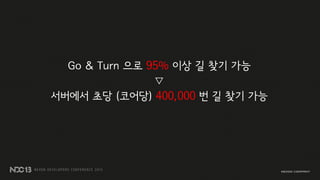 Go & Turn 으로 95% 이상 길 찾기 가능
▽
서버에서 초당 (코어당) 400,000 번 길 찾기 가능
 