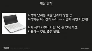최적화 단계를 개발 단계에 넣을 것
최적화는 디버깅과 유사 → 나중에 하면 어렵다!
최저 사양 / 권장 사양 PC 를 옆에 두고
사용하는 것도 좋은 방법.
개발 단계
 