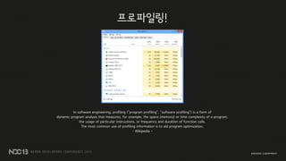 프로파일링!
In software engineering, profiling ("program profiling", "software profiling") is a form of
dynamic program analysis that measures, for example, the space (memory) or time complexity of a program,
the usage of particular instructions, or frequency and duration of function calls.
The most common use of profiling information is to aid program optimization.
- Wikipedia -
 