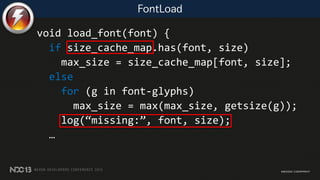 void load_font(font) {
if size_cache_map.has(font, size)
max_size = size_cache_map[font, size];
else
for (g in font-glyphs)
max_size = max(max_size, getsize(g));
log(“missing:”, font, size);
…
FontLoad
 