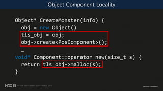 Object* CreateMonster(info) {
obj = new Object()
tls_obj = obj;
obj->create<PosComponent>();
…
void* Component::operator new(size_t s) {
return tls_obj->malloc(s);
}
Object Component Locality
 