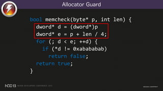 Allocator Guard
bool memcheck(byte* p, int len) {
dword* d = (dword*)p
dword* e = p + len / 4;
for (; d < e; ++d) {
if (*d != 0xabababab)
return false;
return true;
}
 