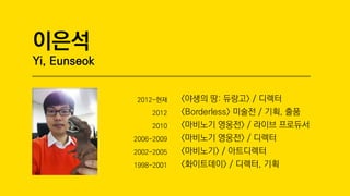 ???
Yi, Eunseok
2012-?? <??? ?: ???> / ???
2012 <Borderless> ??? / ??, ??
2010 <???? ???> / ??? ????
2006-2009 <???? ???> / ???
2002-2005 <????> / ?????
1998-2001 <?????> / ???, ??
 