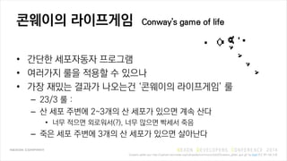 ???? ????? Conway's game of life
? ??? ????? ????
? ???? ?? ??? ? ???
? ?? ??? ??? ???? ???? ????? ?
C 23/3 ? :
C ? ?? ??? 2~3?? ? ??? ??? ?? ??
? ?? ??? ????(?), ?? ??? ??? ??
C ?? ?? ??? 3?? ? ??? ??? ????
Gospers glider gun http://upload.wikimedia.org/wikipedia/commons/e/e5/Gospers_glider_gun.gif by Kieff (CC BY-SA 3.0)
 