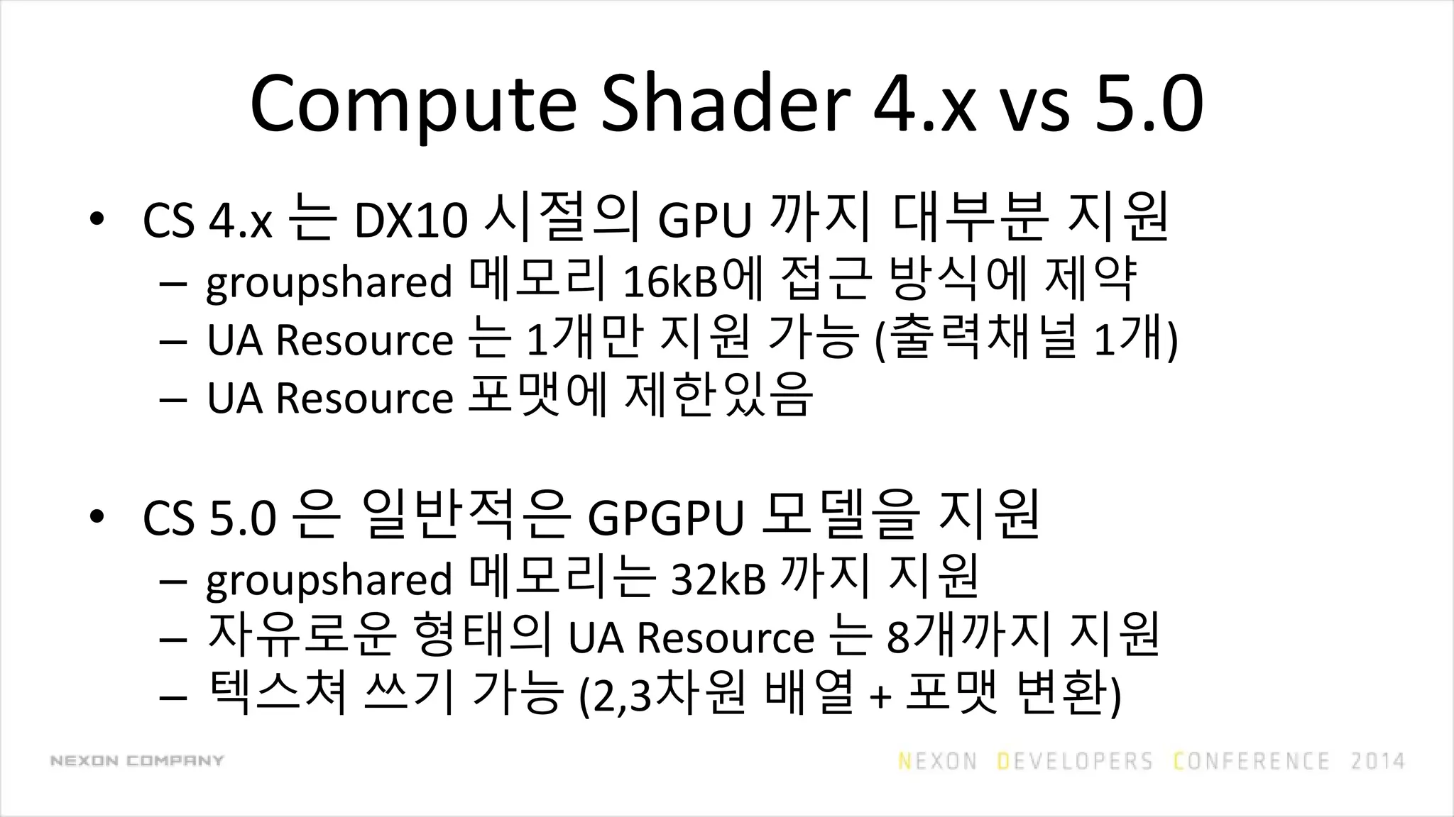 Compute Shader 4.x vs 5.0
• CS 4.x 는 DX10 시절의 GPU 까지 대부분 지원
– groupshared 메모리 16kB에 접근 방식에 제약
– UA Resource 는 1개만 지원 가능 (출력채널 1개)
– UA Resource 포맷에 제한있음
• CS 5.0 은 일반적은 GPGPU 모델을 지원
– groupshared 메모리는 32kB 까지 지원
– 자유로운 형태의 UA Resource 는 8개까지 지원
– 텍스쳐 쓰기 가능 (2,3차원 배열 + 포맷 변환)
 