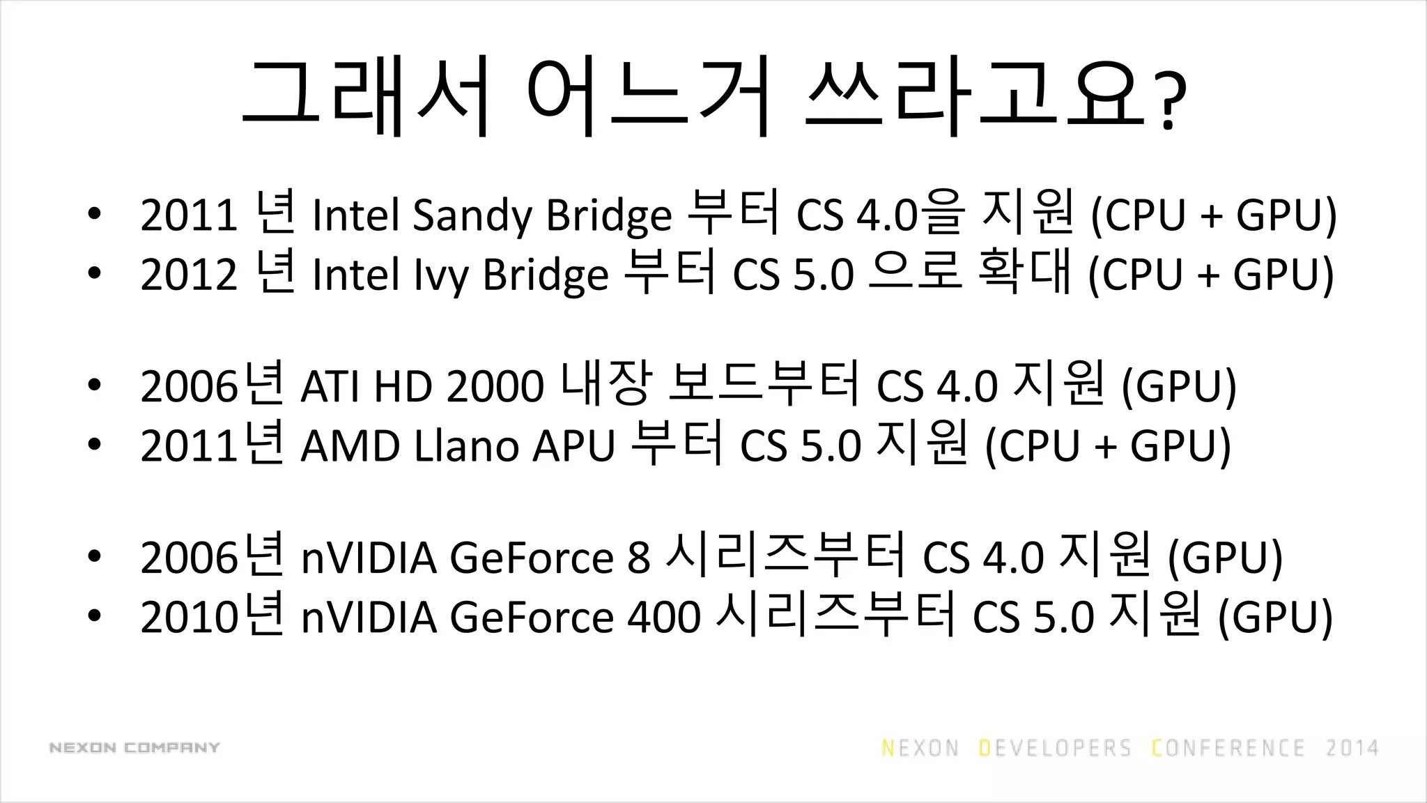 그래서 어느거 쓰라고요?
• 2011 년 Intel Sandy Bridge 부터 CS 4.0을 지원 (CPU + GPU)
• 2012 년 Intel Ivy Bridge 부터 CS 5.0 으로 확대 (CPU + GPU)
• 2006년 ATI HD 2000 내장 보드부터 CS 4.0 지원 (GPU)
• 2011년 AMD Llano APU 부터 CS 5.0 지원 (CPU + GPU)
• 2006년 nVIDIA GeForce 8 시리즈부터 CS 4.0 지원 (GPU)
• 2010년 nVIDIA GeForce 400 시리즈부터 CS 5.0 지원 (GPU)
 