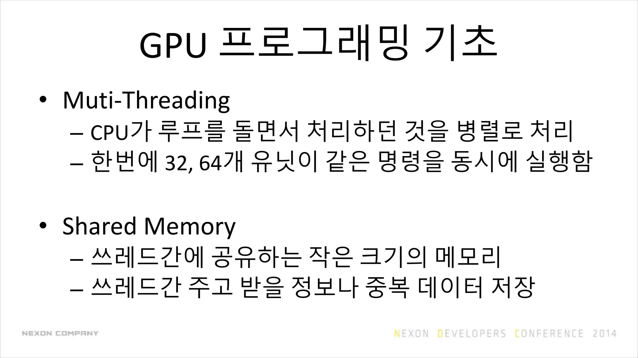 GPU 프로그래밍 기초
• Muti-Threading
– CPU가 루프를 돌면서 처리하던 것을 병렬로 처리
– 한번에 32, 64개 유닛이 같은 명령을 동시에 실행함
• Shared Memory
– 쓰레드간에 공유하는 작은 크기의 메모리
– 쓰레드간 주고 받을 정보나 중복 데이터 저장
 