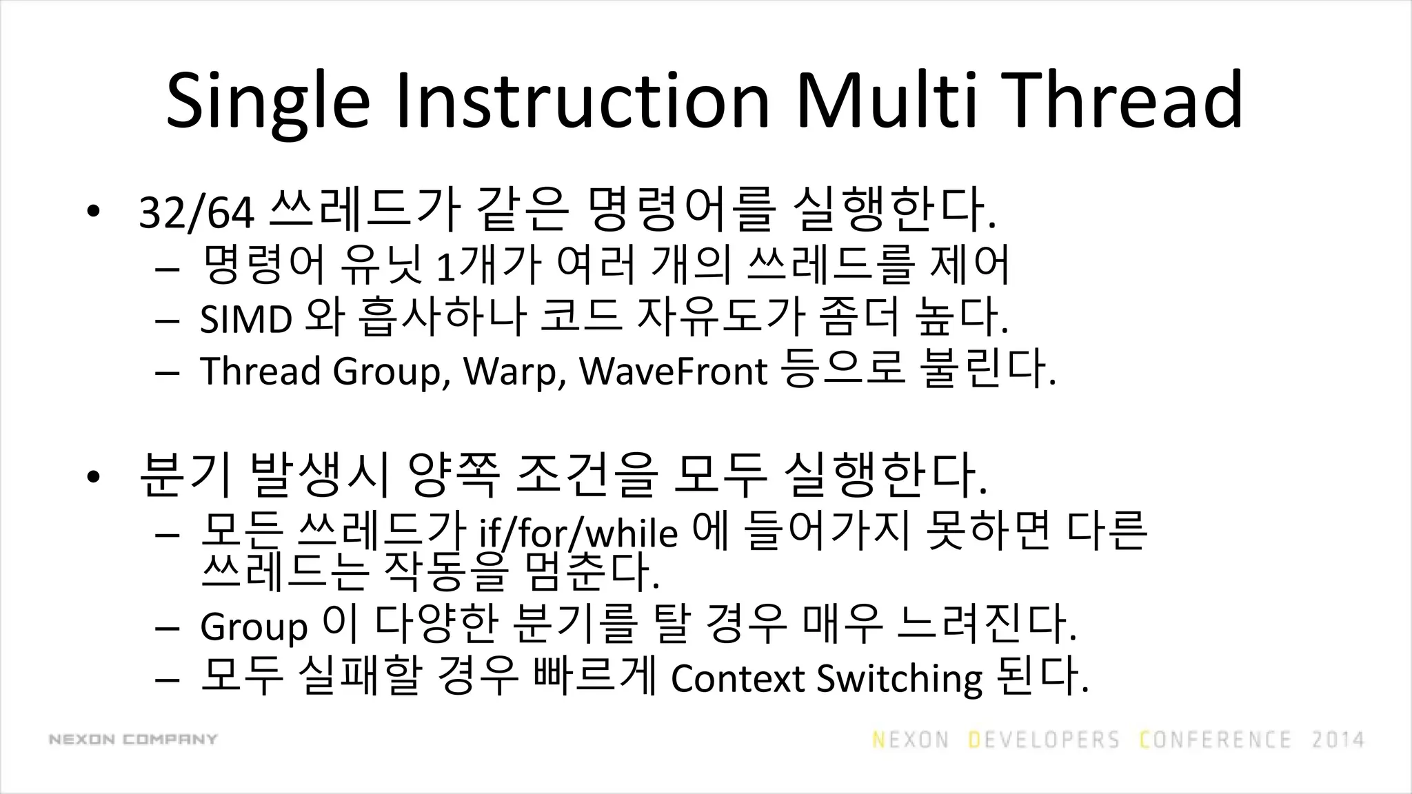 Single Instruction Multi Thread
• 32/64 쓰레드가 같은 명령어를 실행한다.
– 명령어 유닛 1개가 여러 개의 쓰레드를 제어
– SIMD 와 흡사하나 코드 자유도가 좀더 높다.
– Thread Group, Warp, WaveFront 등으로 불린다.
• 분기 발생시 양쪽 조건을 모두 실행한다.
– 모든 쓰레드가 if/for/while 에 들어가지 못하면 다른
쓰레드는 작동을 멈춘다.
– Group 이 다양한 분기를 탈 경우 매우 느려진다.
– 모두 실패할 경우 빠르게 Context Switching 된다.
 