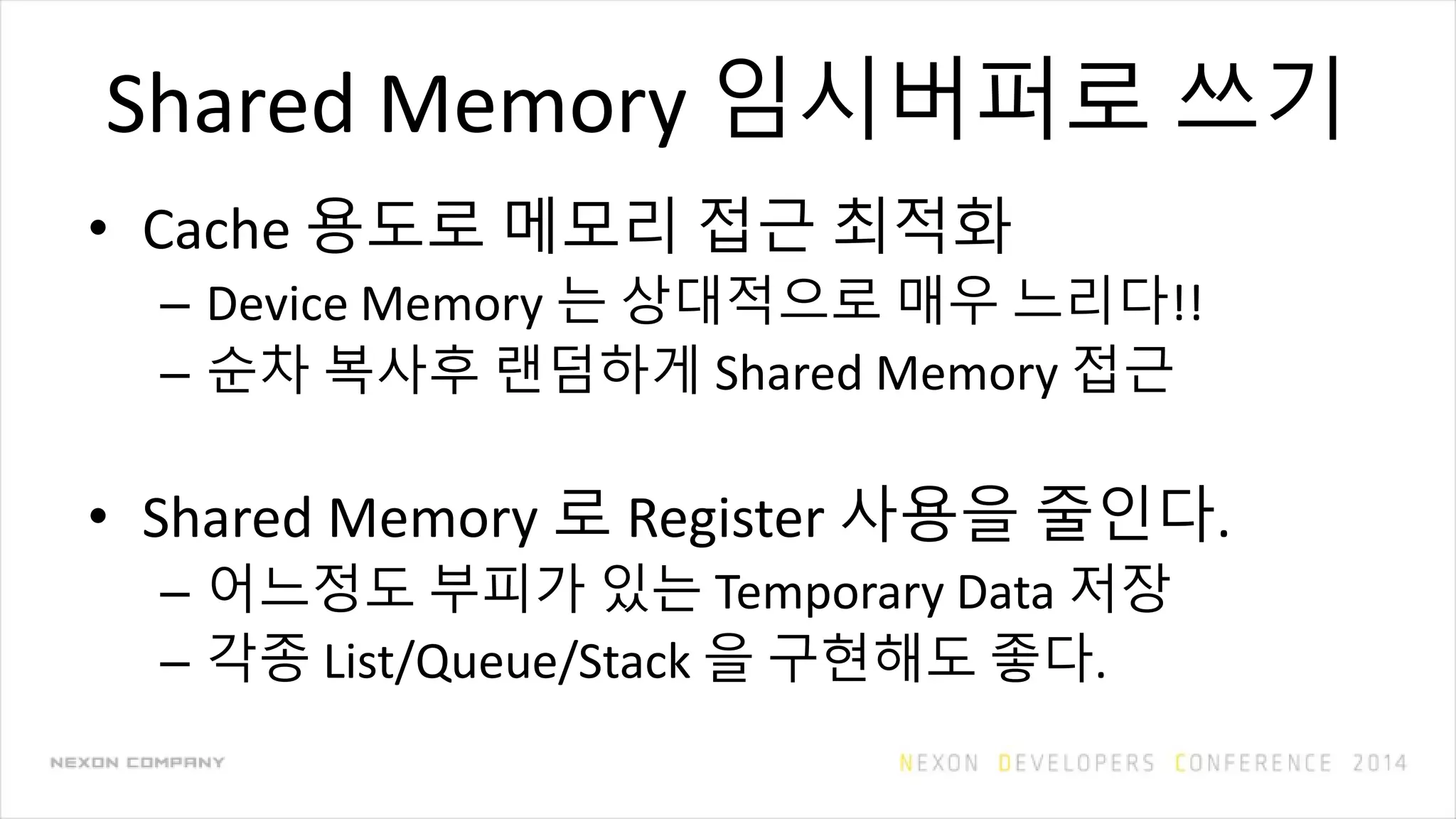 Shared Memory 임시버퍼로 쓰기
• Cache 용도로 메모리 접근 최적화
– Device Memory 는 상대적으로 매우 느리다!!
– 순차 복사후 랜덤하게 Shared Memory 접근
• Shared Memory 로 Register 사용을 줄인다.
– 어느정도 부피가 있는 Temporary Data 저장
– 각종 List/Queue/Stack 을 구현해도 좋다.
 