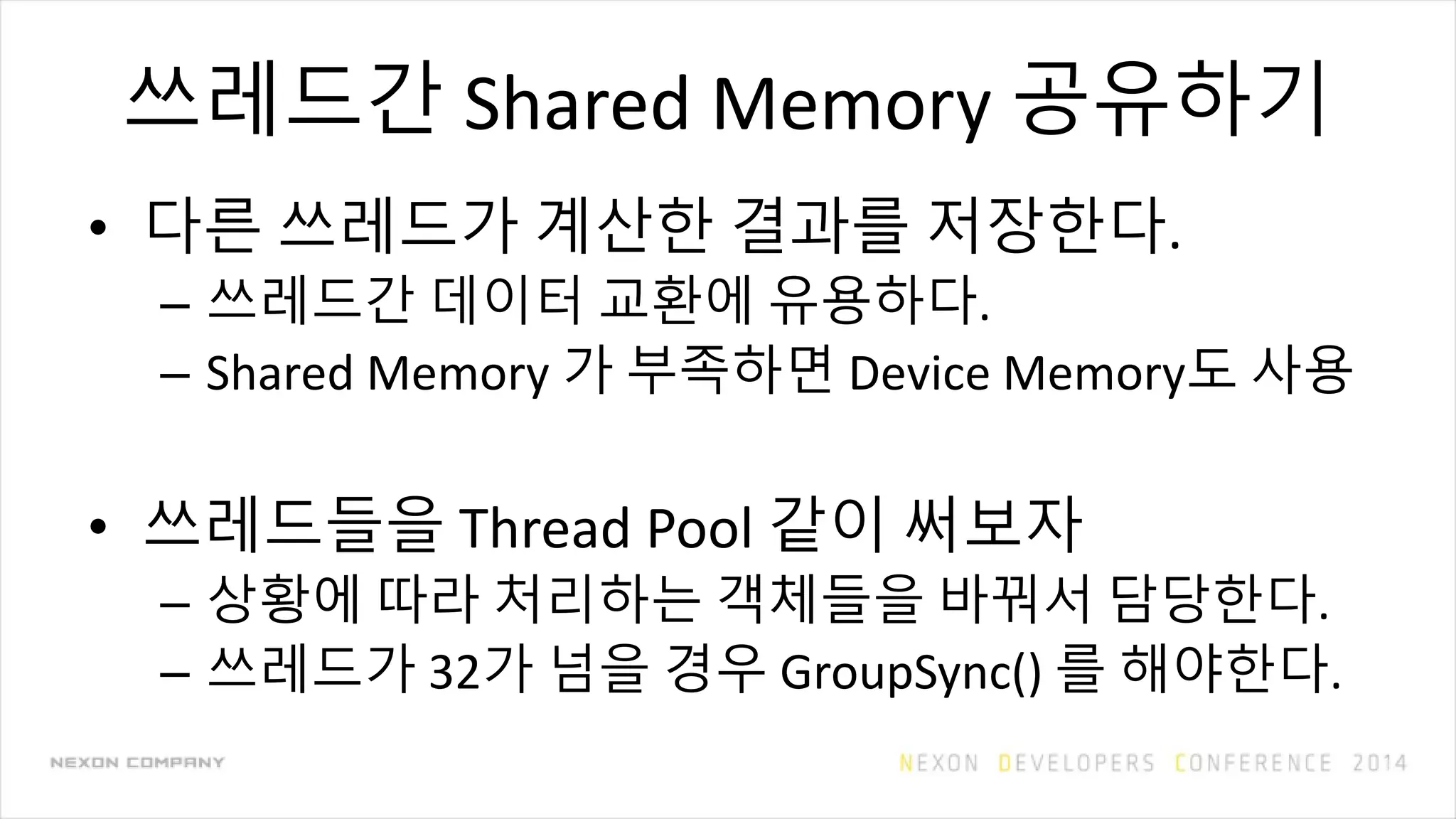 쓰레드간 Shared Memory 공유하기
• 다른 쓰레드가 계산한 결과를 저장한다.
– 쓰레드간 데이터 교환에 유용하다.
– Shared Memory 가 부족하면 Device Memory도 사용
• 쓰레드들을 Thread Pool 같이 써보자
– 상황에 따라 처리하는 객체들을 바꿔서 담당한다.
– 쓰레드가 32가 넘을 경우 GroupSync() 를 해야한다.
 