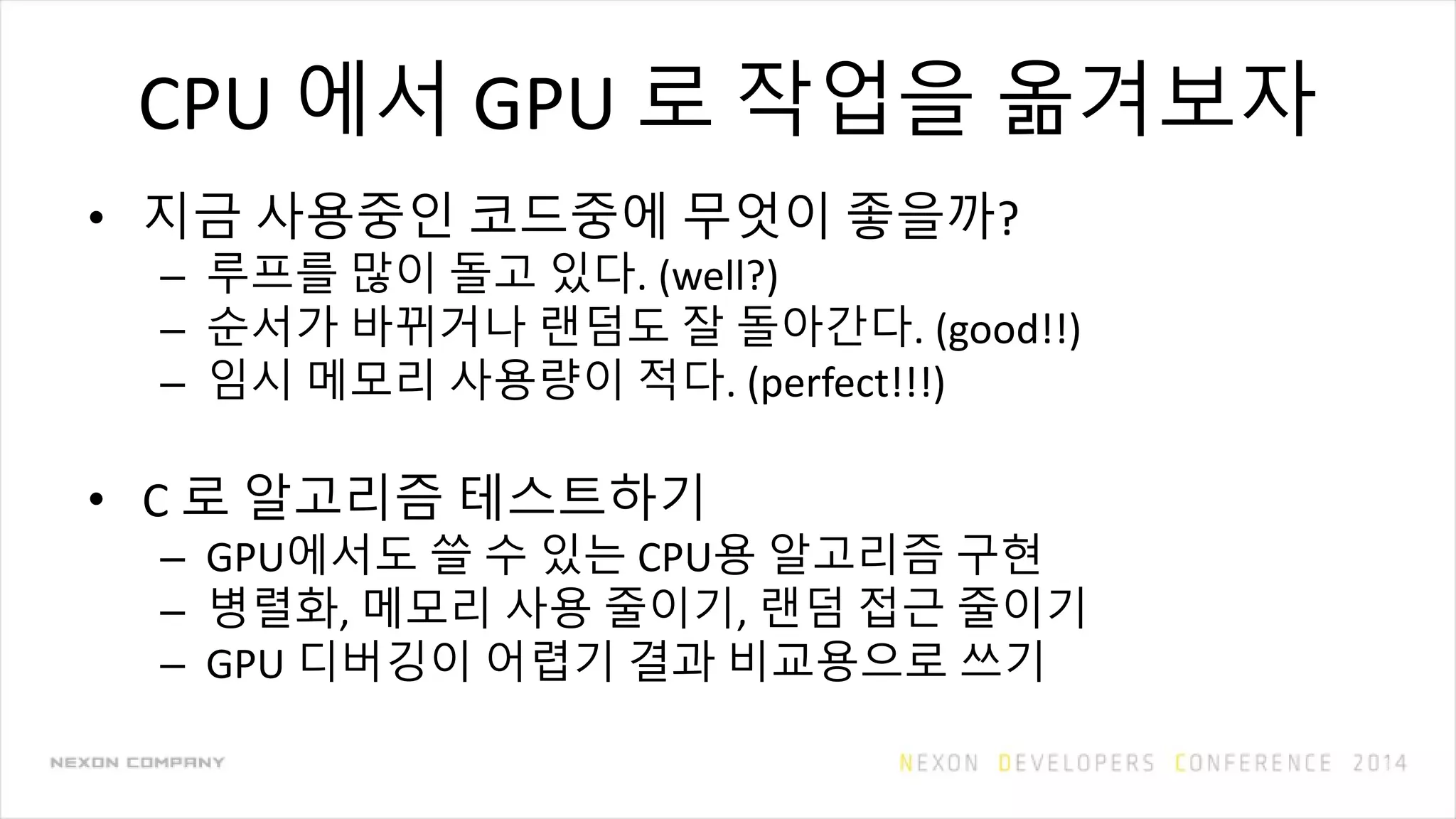 CPU 에서 GPU 로 작업을 옮겨보자
• 지금 사용중인 코드중에 무엇이 좋을까?
– 루프를 많이 돌고 있다. (well?)
– 순서가 바뀌거나 랜덤도 잘 돌아간다. (good!!)
– 임시 메모리 사용량이 적다. (perfect!!!)
• C 로 알고리즘 테스트하기
– GPU에서도 쓸 수 있는 CPU용 알고리즘 구현
– 병렬화, 메모리 사용 줄이기, 랜덤 접근 줄이기
– GPU 디버깅이 어렵기 결과 비교용으로 쓰기
 