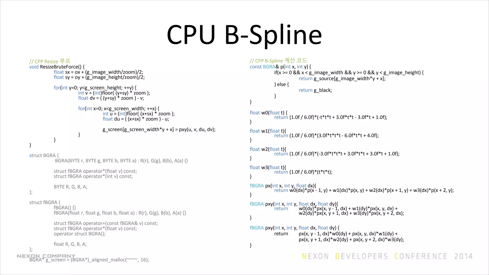 CPU B-Spline
// CPP B-Spline 계산 코드
const BGRA& p(int x, int y) {
if(x >= 0 && x < g_image_width && y >= 0 && y < g_image_height) {
return g_source[g_image_width*y + x];
} else {
return g_black;
}
}
float w0(float t) {
return (1.0f / 6.0f)*(-t*t*t + 3.0f*t*t - 3.0f*t + 1.0f);
}
float w1(float t){
return (1.0f / 6.0f)*(3.0f*t*t*t - 6.0f*t*t + 4.0f);
}
float w2(float t){
return (1.0f / 6.0f)*(-3.0f*t*t*t + 3.0f*t*t + 3.0f*t + 1.0f);
}
float w3(float t){
return (1.0f / 6.0f)*(t*t*t);
}
fBGRA px(int x, int y, float dx){
return w0(dx)*p(x - 1, y) + w1(dx)*p(x, y) + w2(dx)*p(x + 1, y) + w3(dx)*p(x + 2, y);
}
fBGRA pxy(int x, int y, float dx, float dy){
return w0(dy)*px(x, y - 1, dx) + w1(dy)*px(x, y, dx) +
w2(dy)*px(x, y + 1, dx) + w3(dy)*px(x, y + 2, dx);
}
fBGRA pxy(int x, int y, float dx, float dy) {
return px(x, y - 1, dx)*w0(dy) + px(x, y, dx)*w1(dy) +
px(x, y + 1, dx)*w2(dy) + px(x, y + 2, dx)*w3(dy);
}
// CPP Resize 루프
void ResizeBruteForce() {
float sx = ox + (g_image_width/zoom)/2;
float sy = oy + (g_image_height/zoom)/2;
for(int y=0; y<g_screen_height; ++y) {
int v = (int)floor( (y+sy) * zoom );
float dv = ( (y+sy) * zoom ) - v;
for(int x=0; x<g_screen_width; ++x) {
int u = (int)floor( (x+sx) * zoom );
float du = ( (x+sx) * zoom ) - u;
g_screen[g_screen_width*y + x] = pxy(u, v, du, dv);
}
}
}
struct BGRA {
BGRA(BYTE r, BYTE g, BYTE b, BYTE a) : R(r), G(g), B(b), A(a) {}
struct fBGRA operator*(float v) const;
struct fBGRA operator*(int v) const;
BYTE R, G, B, A;
};
struct fBGRA {
fBGRA() {}
fBGRA(float r, float g, float b, float a) : R(r), G(g), B(b), A(a) {}
struct fBGRA operator+(const fBGRA& v) const;
struct fBGRA operator*(float v) const;
operator struct BGRA();
float R, G, B, A;
};
BGRA* g_screen = (BGRA*)_aligned_malloc(~~~~, 16);
 