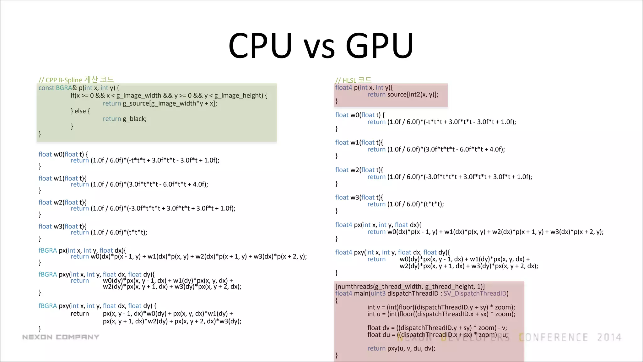 CPU vs GPU
// CPP B-Spline 계산 코드
const BGRA& p(int x, int y) {
if(x >= 0 && x < g_image_width && y >= 0 && y < g_image_height) {
return g_source[g_image_width*y + x];
} else {
return g_black;
}
}
float w0(float t) {
return (1.0f / 6.0f)*(-t*t*t + 3.0f*t*t - 3.0f*t + 1.0f);
}
float w1(float t){
return (1.0f / 6.0f)*(3.0f*t*t*t - 6.0f*t*t + 4.0f);
}
float w2(float t){
return (1.0f / 6.0f)*(-3.0f*t*t*t + 3.0f*t*t + 3.0f*t + 1.0f);
}
float w3(float t){
return (1.0f / 6.0f)*(t*t*t);
}
fBGRA px(int x, int y, float dx){
return w0(dx)*p(x - 1, y) + w1(dx)*p(x, y) + w2(dx)*p(x + 1, y) + w3(dx)*p(x + 2, y);
}
fBGRA pxy(int x, int y, float dx, float dy){
return w0(dy)*px(x, y - 1, dx) + w1(dy)*px(x, y, dx) +
w2(dy)*px(x, y + 1, dx) + w3(dy)*px(x, y + 2, dx);
}
fBGRA pxy(int x, int y, float dx, float dy) {
return px(x, y - 1, dx)*w0(dy) + px(x, y, dx)*w1(dy) +
px(x, y + 1, dx)*w2(dy) + px(x, y + 2, dx)*w3(dy);
}
// HLSL 코드
float4 p(int x, int y){
return source[int2(x, y)];
}
float w0(float t) {
return (1.0f / 6.0f)*(-t*t*t + 3.0f*t*t - 3.0f*t + 1.0f);
}
float w1(float t){
return (1.0f / 6.0f)*(3.0f*t*t*t - 6.0f*t*t + 4.0f);
}
float w2(float t){
return (1.0f / 6.0f)*(-3.0f*t*t*t + 3.0f*t*t + 3.0f*t + 1.0f);
}
float w3(float t){
return (1.0f / 6.0f)*(t*t*t);
}
float4 px(int x, int y, float dx){
return w0(dx)*p(x - 1, y) + w1(dx)*p(x, y) + w2(dx)*p(x + 1, y) + w3(dx)*p(x + 2, y);
}
float4 pxy(int x, int y, float dx, float dy){
return w0(dy)*px(x, y - 1, dx) + w1(dy)*px(x, y, dx) +
w2(dy)*px(x, y + 1, dx) + w3(dy)*px(x, y + 2, dx);
}
[numthreads(g_thread_width, g_thread_height, 1)]
float4 main(uint3 dispatchThreadID : SV_DispatchThreadID)
{
int v = (int)floor((dispatchThreadID.y + sy) * zoom);
int u = (int)floor((dispatchThreadID.x + sx) * zoom);
float dv = ((dispatchThreadID.y + sy) * zoom) - v;
float du = ((dispatchThreadID.x + sx) * zoom) - u;
return pxy(u, v, du, dv);
}
 