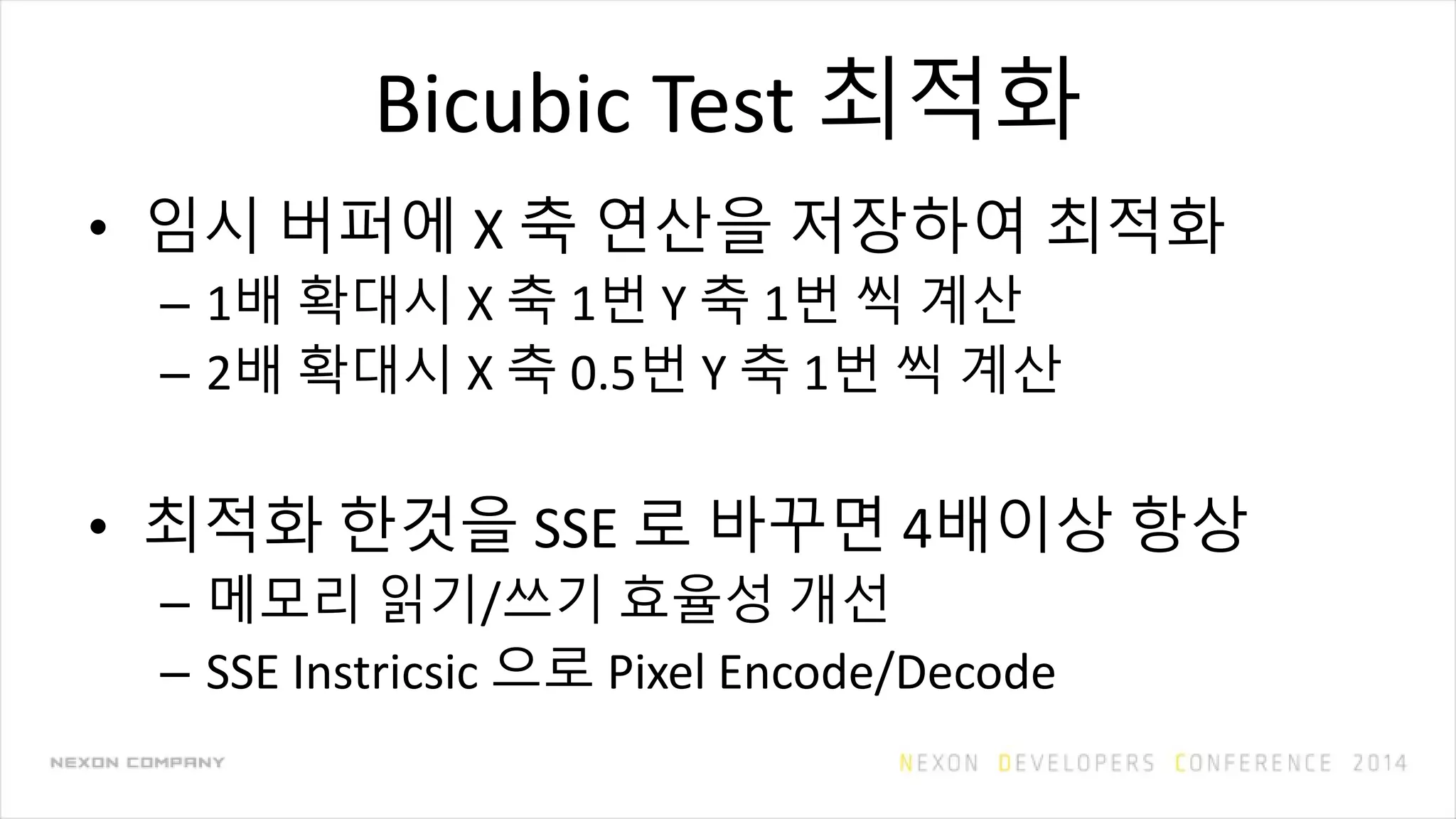 Bicubic Test 최적화
• 임시 버퍼에 X 축 연산을 저장하여 최적화
– 1배 확대시 X 축 1번 Y 축 1번 씩 계산
– 2배 확대시 X 축 0.5번 Y 축 1번 씩 계산
• 최적화 한것을 SSE 로 바꾸면 4배이상 항상
– 메모리 읽기/쓰기 효율성 개선
– SSE Instricsic 으로 Pixel Encode/Decode
 