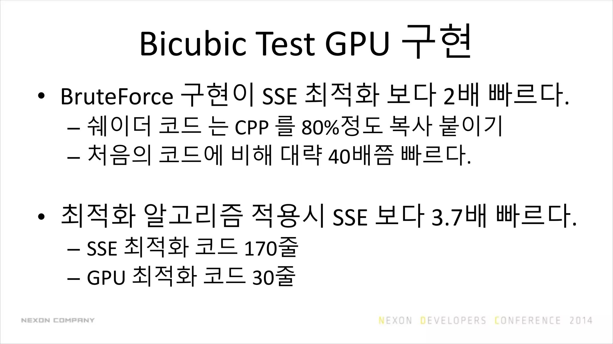 Bicubic Test GPU 구현
• BruteForce 구현이 SSE 최적화 보다 2배 빠르다.
– 쉐이더 코드 는 CPP 를 80%정도 복사 붙이기
– 처음의 코드에 비해 대략 40배쯤 빠르다.
• 최적화 알고리즘 적용시 SSE 보다 3.7배 빠르다.
– SSE 최적화 코드 170줄
– GPU 최적화 코드 30줄
 