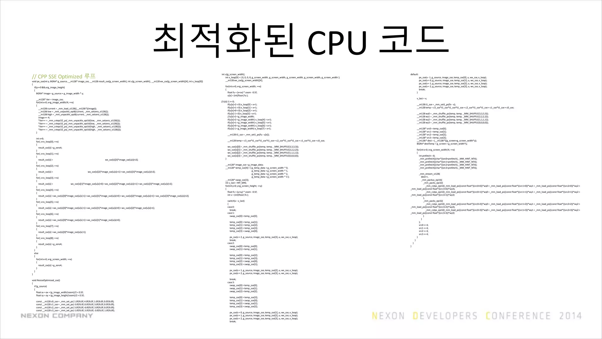 최적화된 CPU 코드
// CPP SSE Optimized 루프
void px_sse(int y, BGRA* g_source, __m128* image_sse, __m128 result_sse[g_screen_width], int u[g_screen_width], __m128 wx_sse[g_screen_width][4], int x_loop[9])
{
if(y>=0 && y<g_image_height)
{
BGRA* image= g_source + g_image_width * y;
__m128* iter = image_sse;
for(intx=0; x<g_image_width/4; ++x)
{
__m128i current = _mm_load_si128((__m128i*)(image));
__m128i low = _mm_unpacklo_epi8(current, _mm_setzero_si128());
__m128i high = _mm_unpackhi_epi8(current, _mm_setzero_si128());
image+= 4;
*iter++ = _mm_cvtepi32_ps(_mm_unpacklo_epi16(low, _mm_setzero_si128()));
*iter++ = _mm_cvtepi32_ps(_mm_unpackhi_epi16(low, _mm_setzero_si128()));
*iter++ = _mm_cvtepi32_ps(_mm_unpacklo_epi16(high, _mm_setzero_si128()));
*iter++ = _mm_cvtepi32_ps(_mm_unpackhi_epi16(high, _mm_setzero_si128()));
}
int x=0;
for(; x<x_loop[0]; ++x)
{
result_sse[x] =g_zero4;
}
for(; x<x_loop[1]; ++x)
{
result_sse[x] = wx_sse[x][3]*image_sse[u[x]+2];
}
for(; x<x_loop[2]; ++x)
{
result_sse[x] = wx_sse[x][2]*image_sse[u[x]+1]+wx_sse[x][3]*image_sse[u[x]+2];
}
for(; x<x_loop[3]; ++x)
{
result_sse[x] = wx_sse[x][1]*image_sse[u[x]+0]+wx_sse[x][2]*image_sse[u[x]+1]+wx_sse[x][3]*image_sse[u[x]+2];
}
for(; x<x_loop[4]; ++x)
{
result_sse[x] =wx_sse[x][0]*image_sse[u[x]-1]+wx_sse[x][1]*image_sse[u[x]+0] +wx_sse[x][2]*image_sse[u[x]+1] +wx_sse[x][3]*image_sse[u[x]+2];
}
for(; x<x_loop[5]; ++x)
{
result_sse[x] =wx_sse[x][0]*image_sse[u[x]-1]+wx_sse[x][1]*image_sse[u[x]+0] +wx_sse[x][2]*image_sse[u[x]+1];
}
for(; x<x_loop[6]; ++x)
{
result_sse[x] =wx_sse[x][0]*image_sse[u[x]-1]+wx_sse[x][1]*image_sse[u[x]+0];
}
for(; x<x_loop[7]; ++x)
{
result_sse[x] =wx_sse[x][0]*image_sse[u[x]-1];
}
for(; x<x_loop[8]; ++x)
{
result_sse[x] =g_zero4;
}
}
else
{
for(intx=0; x<g_screen_width; ++x)
{
result_sse[x] =g_zero4;
}
}
}
void ResizeOptimized_sse()
{
if (g_source)
{
float sx = ox + (g_image_width/zoom)/2 + 0.5f;
float sy = oy + (g_image_height/zoom)/2 + 0.5f;
const __m128 c0_sse= _mm_set_ps( 1.0f/6.0f,4.0f/6.0f,1.0f/6.0f,0.0f/6.0f);
const __m128 c1_sse= _mm_set_ps(-3.0f/6.0f,0.0f/6.0f,3.0f/6.0f,0.0f/6.0f);
const __m128 c2_sse= _mm_set_ps( 3.0f/6.0f,-6.0f/6.0f,3.0f/6.0f,0.0f/6.0f);
const __m128 c3_sse= _mm_set_ps(-1.0f/6.0f,3.0f/6.0f,-3.0f/6.0f,1.0f/6.0f);
int u[g_screen_width];
int x_loop[9] = { 0, 0, 0, 0, g_screen_width, g_screen_width, g_screen_width, g_screen_width, g_screen_width };
__m128 wx_sse[g_screen_width][4];
for(intx=0; x<g_screen_width; ++x)
{
float fu = (x+sx) * zoom - 0.5f;
u[x] = (int)floor( fu );
//u[x]-1>=0;
if(u[x]+2 <0) x_loop[0] = x+1;
if(u[x]+1 <0) x_loop[1] = x+1;
if(u[x]+0 <0) x_loop[2] = x+1;
if(u[x]-1 <0) x_loop[3] = x+1;
//u[x]+2 <g_image_width;
if(u[x]+2 <g_image_width) x_loop[4] = x+1;
if(u[x]+1 <g_image_width) x_loop[5] = x+1;
if(u[x]+0 <g_image_width) x_loop[6] = x+1;
if(u[x]-1 <g_image_width) x_loop[7] = x+1;
__m128 t1_sse = _mm_set1_ps(fu - u[x]);
__m128 temp = c3_sse*t1_sse*t1_sse*t1_sse+ c2_sse*t1_sse*t1_sse+ c1_sse*t1_sse+ c0_sse;
wx_sse[x][0]=_mm_shuffle_ps(temp, temp, _MM_SHUFFLE(3,3,3,3));
wx_sse[x][1]=_mm_shuffle_ps(temp, temp, _MM_SHUFFLE(2,2,2,2));
wx_sse[x][2]=_mm_shuffle_ps(temp, temp, _MM_SHUFFLE(1,1,1,1));
wx_sse[x][3]=_mm_shuffle_ps(temp, temp, _MM_SHUFFLE(0,0,0,0));
}
__m128* image_sse= g_image_data;
__m128* temp_sse[4] = { g_temp_data + g_screen_width * 0,
g_temp_data + g_screen_width * 1,
g_temp_data + g_screen_width * 2,
g_temp_data + g_screen_width * 3 };
__m128* swap_sse[3];
int v_last = INT_MIN;
for(inty=0; y<g_screen_height; ++y)
{
float fv = (y+sy) * zoom - 0.5f;
int v = (int)floor( fv );
switch(v - v_last)
{
case0:
break;
case1:
swap_sse[0]=temp_sse[0];
temp_sse[0] = temp_sse[1];
temp_sse[1] = temp_sse[2];
temp_sse[2] = temp_sse[3];
temp_sse[3] = swap_sse[0];
px_sse(v+ 2, g_source, image_sse,temp_sse[3], u, wx_sse,x_loop);
break;
case2:
swap_sse[0]=temp_sse[0];
swap_sse[1]=temp_sse[1];
temp_sse[0] = temp_sse[2];
temp_sse[1] = temp_sse[3];
temp_sse[2] = swap_sse[0];
temp_sse[3] = swap_sse[1];
px_sse(v+ 1, g_source, image_sse,temp_sse[2], u, wx_sse,x_loop);
px_sse(v+ 2, g_source, image_sse,temp_sse[3], u, wx_sse,x_loop);
break;
case3:
swap_sse[0]=temp_sse[0];
swap_sse[1]=temp_sse[1];
swap_sse[2]=temp_sse[2];
temp_sse[0] = temp_sse[3];
temp_sse[1] = swap_sse[0];
temp_sse[2] = swap_sse[1];
temp_sse[3] = swap_sse[2];
px_sse(v+ 0, g_source, image_sse,temp_sse[1], u, wx_sse,x_loop);
px_sse(v+ 1, g_source, image_sse,temp_sse[2], u, wx_sse,x_loop);
px_sse(v+ 2, g_source, image_sse,temp_sse[3], u, wx_sse,x_loop);
break;
default:
px_sse(v- 1, g_source, image_sse,temp_sse[0], u, wx_sse,x_loop);
px_sse(v+ 0, g_source, image_sse,temp_sse[1], u, wx_sse,x_loop);
px_sse(v+ 1, g_source, image_sse,temp_sse[2], u, wx_sse,x_loop);
px_sse(v+ 2, g_source, image_sse,temp_sse[3], u, wx_sse,x_loop);
break;
}
v_last = v;
__m128 t1_sse = _mm_set1_ps(fv - v);
__m128 temp = c3_sse*t1_sse*t1_sse*t1_sse+ c2_sse*t1_sse*t1_sse+ c1_sse*t1_sse+ c0_sse;
__m128 wy0 = _mm_shuffle_ps(temp, temp, _MM_SHUFFLE(3,3,3,3));
__m128 wy1 = _mm_shuffle_ps(temp, temp, _MM_SHUFFLE(2,2,2,2));
__m128 wy2 = _mm_shuffle_ps(temp, temp, _MM_SHUFFLE(1,1,1,1));
__m128 wy3 = _mm_shuffle_ps(temp, temp, _MM_SHUFFLE(0,0,0,0));
__m128*src0 = temp_sse[0];
__m128*src1 = temp_sse[1];
__m128*src2 = temp_sse[2];
__m128*src3 = temp_sse[3];
__m128i* dest = (__m128i*)(g_screen+g_screen_width*y);
BGRA*destTemp = g_screen + g_screen_width*y;
for(intx=0; x<g_screen_width/4; ++x)
{
int prefetch = 8;
_mm_prefetch((char*)(src0+prefetch),_MM_HINT_NTA);
_mm_prefetch((char*)(src1+prefetch),_MM_HINT_NTA);
_mm_prefetch((char*)(src2+prefetch),_MM_HINT_NTA);
_mm_prefetch((char*)(src3+prefetch),_MM_HINT_NTA);
_mm_stream_si128(
dest++,
_mm_packus_epi16(
_mm_packs_epi32(
_mm_cvtps_epi32(_mm_load_ps((const float*)(src0+0))*wy0 +_mm_load_ps((const float*)(src1+0))*wy1 +_mm_load_ps((const float*)(src2+0))*wy2 +
_mm_load_ps((const float*)(src3+0))*wy3),
_mm_cvtps_epi32(_mm_load_ps((const float*)(src0+1))*wy0 +_mm_load_ps((const float*)(src1+1))*wy1 +_mm_load_ps((const float*)(src2+1))*wy2 +
_mm_load_ps((const float*)(src3+1))*wy3)
),
_mm_packs_epi32(
_mm_cvtps_epi32(_mm_load_ps((const float*)(src0+2))*wy0 +_mm_load_ps((const float*)(src1+2))*wy1 +_mm_load_ps((const float*)(src2+2))*wy2 +
_mm_load_ps((const float*)(src3+2))*wy3),
_mm_cvtps_epi32(_mm_load_ps((const float*)(src0+3))*wy0 +_mm_load_ps((const float*)(src1+3))*wy1 +_mm_load_ps((const float*)(src2+3))*wy2 +
_mm_load_ps((const float*)(src3+3))*wy3)
)
)
);
src0 +=4;
src1 +=4;
src2 +=4;
src3 +=4;
}
}
}
}
 