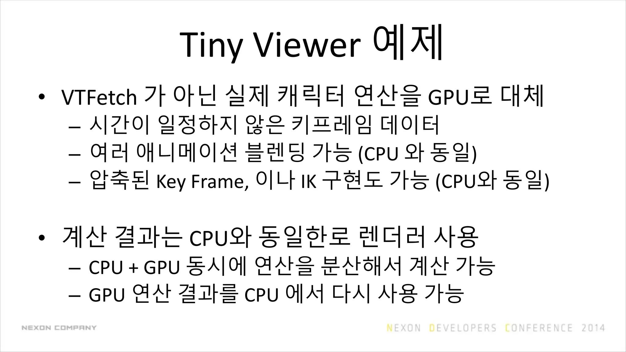 Tiny Viewer 예제
• VTFetch 가 아닌 실제 캐릭터 연산을 GPU로 대체
– 시간이 일정하지 않은 키프레임 데이터
– 여러 애니메이션 블렌딩 가능 (CPU 와 동일)
– 압축된 Key Frame, 이나 IK 구현도 가능 (CPU와 동일)
• 계산 결과는 CPU와 동일한로 렌더러 사용
– CPU + GPU 동시에 연산을 분산해서 계산 가능
– GPU 연산 결과를 CPU 에서 다시 사용 가능
 