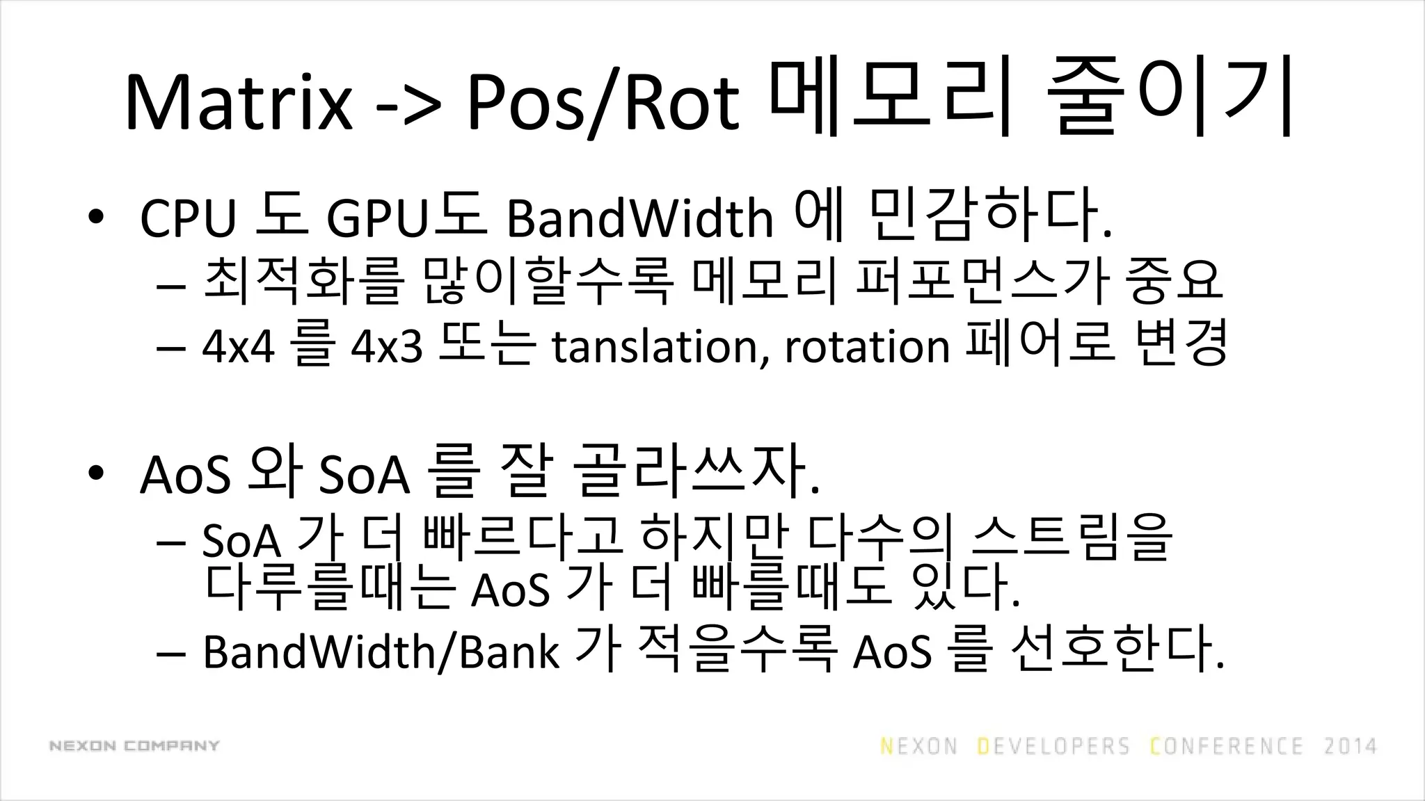 Matrix -> Pos/Rot 메모리 줄이기
• CPU 도 GPU도 BandWidth 에 민감하다.
– 최적화를 많이할수록 메모리 퍼포먼스가 중요
– 4x4 를 4x3 또는 tanslation, rotation 페어로 변경
• AoS 와 SoA 를 잘 골라쓰자.
– SoA 가 더 빠르다고 하지만 다수의 스트림을
다루를때는 AoS 가 더 빠를때도 있다.
– BandWidth/Bank 가 적을수록 AoS 를 선호한다.
 