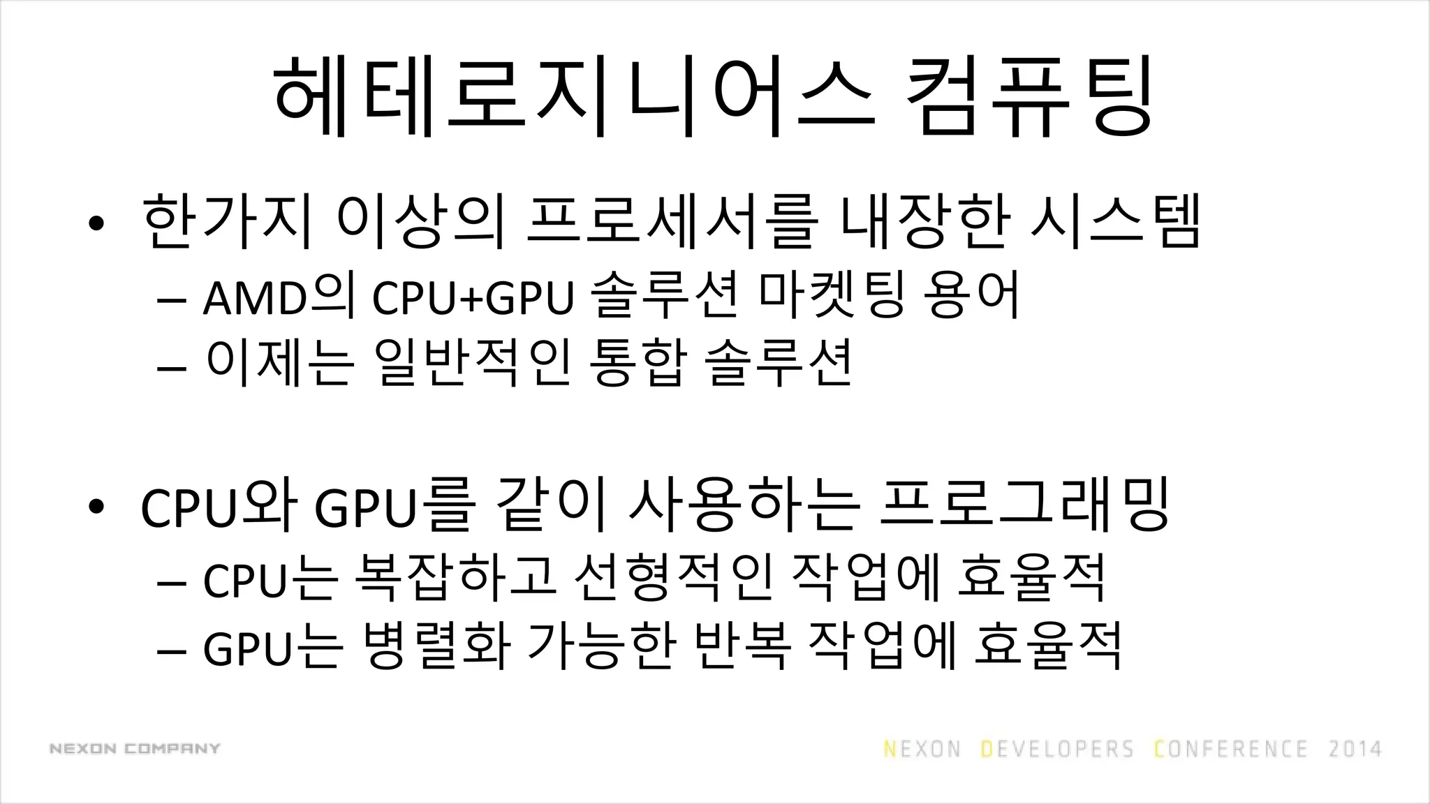 헤테로지니어스 컴퓨팅
• 한가지 이상의 프로세서를 내장한 시스템
– AMD의 CPU+GPU 솔루션 마켓팅 용어
– 이제는 일반적인 통합 솔루션
• CPU와 GPU를 같이 사용하는 프로그래밍
– CPU는 복잡하고 선형적인 작업에 효율적
– GPU는 병렬화 가능한 반복 작업에 효율적
 