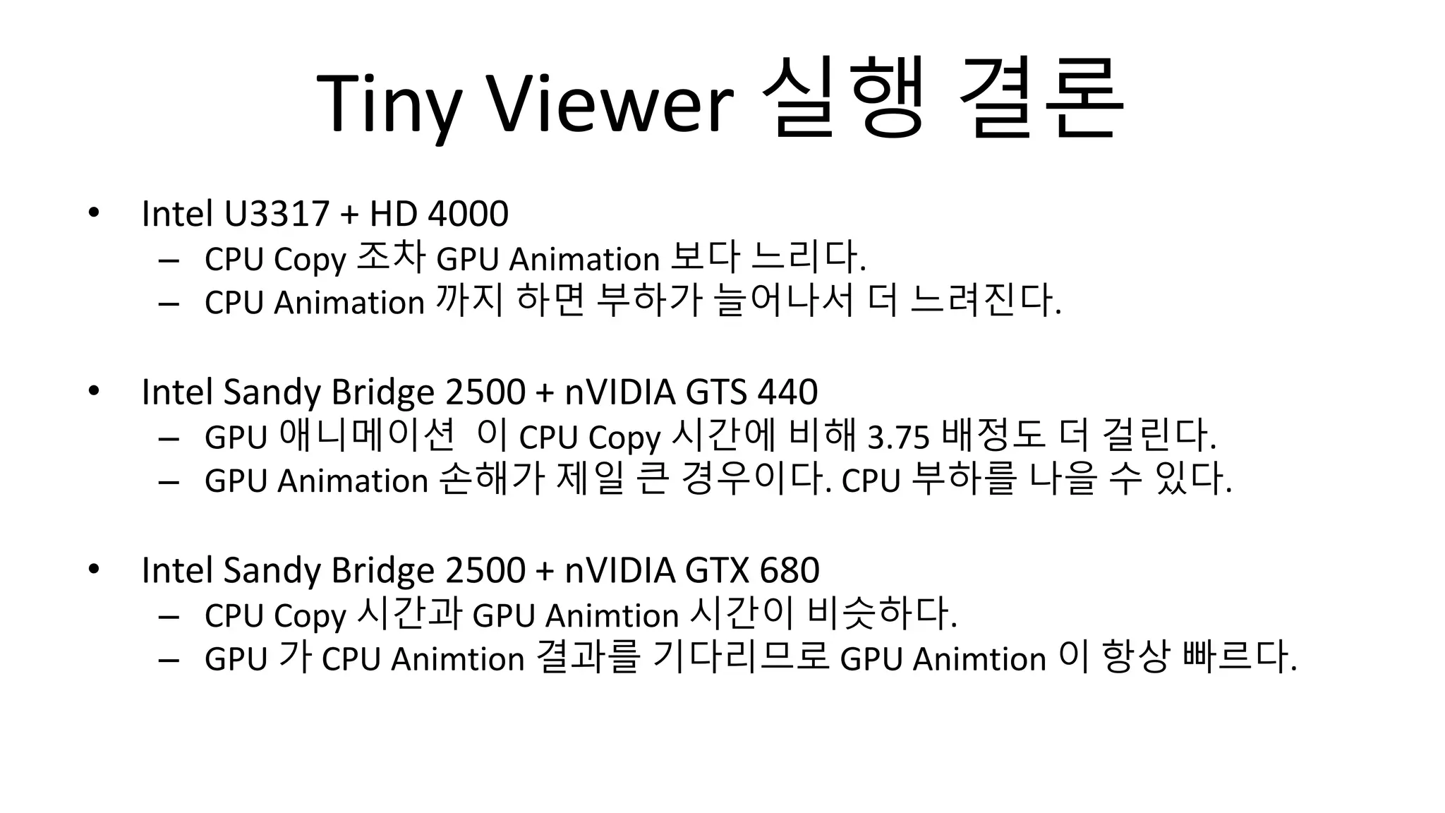 Tiny Viewer 실행 결론
• Intel U3317 + HD 4000
– CPU Copy 조차 GPU Animation 보다 느리다.
– CPU Animation 까지 하면 부하가 늘어나서 더 느려진다.
• Intel Sandy Bridge 2500 + nVIDIA GTS 440
– GPU 애니메이션 이 CPU Copy 시간에 비해 3.75 배정도 더 걸린다.
– GPU Animation 손해가 제일 큰 경우이다. CPU 부하를 나을 수 있다.
• Intel Sandy Bridge 2500 + nVIDIA GTX 680
– CPU Copy 시간과 GPU Animtion 시간이 비슷하다.
– GPU 가 CPU Animtion 결과를 기다리므로 GPU Animtion 이 항상 빠르다.
 
