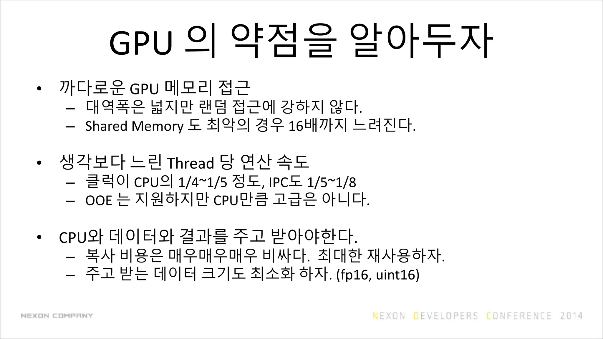 GPU 의 약점을 알아두자
• 까다로운 GPU 메모리 접근
– 대역폭은 넓지만 랜덤 접근에 강하지 않다.
– Shared Memory 도 최악의 경우 16배까지 느려진다.
• 생각보다 느린 Thread 당 연산 속도
– 클럭이 CPU의 1/4~1/5 정도, IPC도 1/5~1/8
– OOE 는 지원하지만 CPU만큼 고급은 아니다.
• CPU와 데이터와 결과를 주고 받아야한다.
– 복사 비용은 매우매우매우 비싸다. 최대한 재사용하자.
– 주고 받는 데이터 크기도 최소화 하자. (fp16, uint16)
 