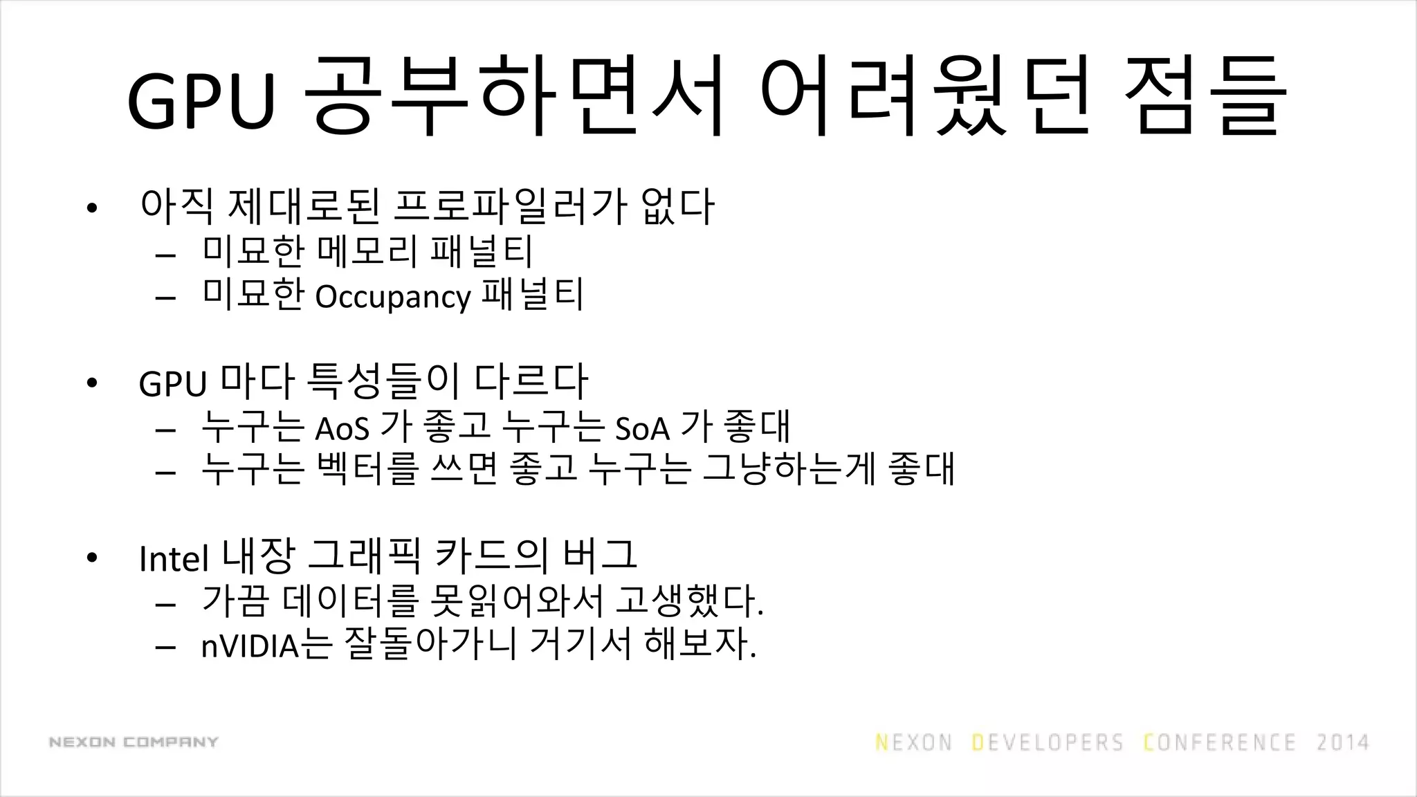 GPU 공부하면서 어려웠던 점들
• 아직 제대로된 프로파일러가 없다
– 미묘한 메모리 패널티
– 미묘한 Occupancy 패널티
• GPU 마다 특성들이 다르다
– 누구는 AoS 가 좋고 누구는 SoA 가 좋대
– 누구는 벡터를 쓰면 좋고 누구는 그냥하는게 좋대
• Intel 내장 그래픽 카드의 버그
– 가끔 데이터를 못읽어와서 고생했다.
– nVIDIA는 잘돌아가니 거기서 해보자.
 