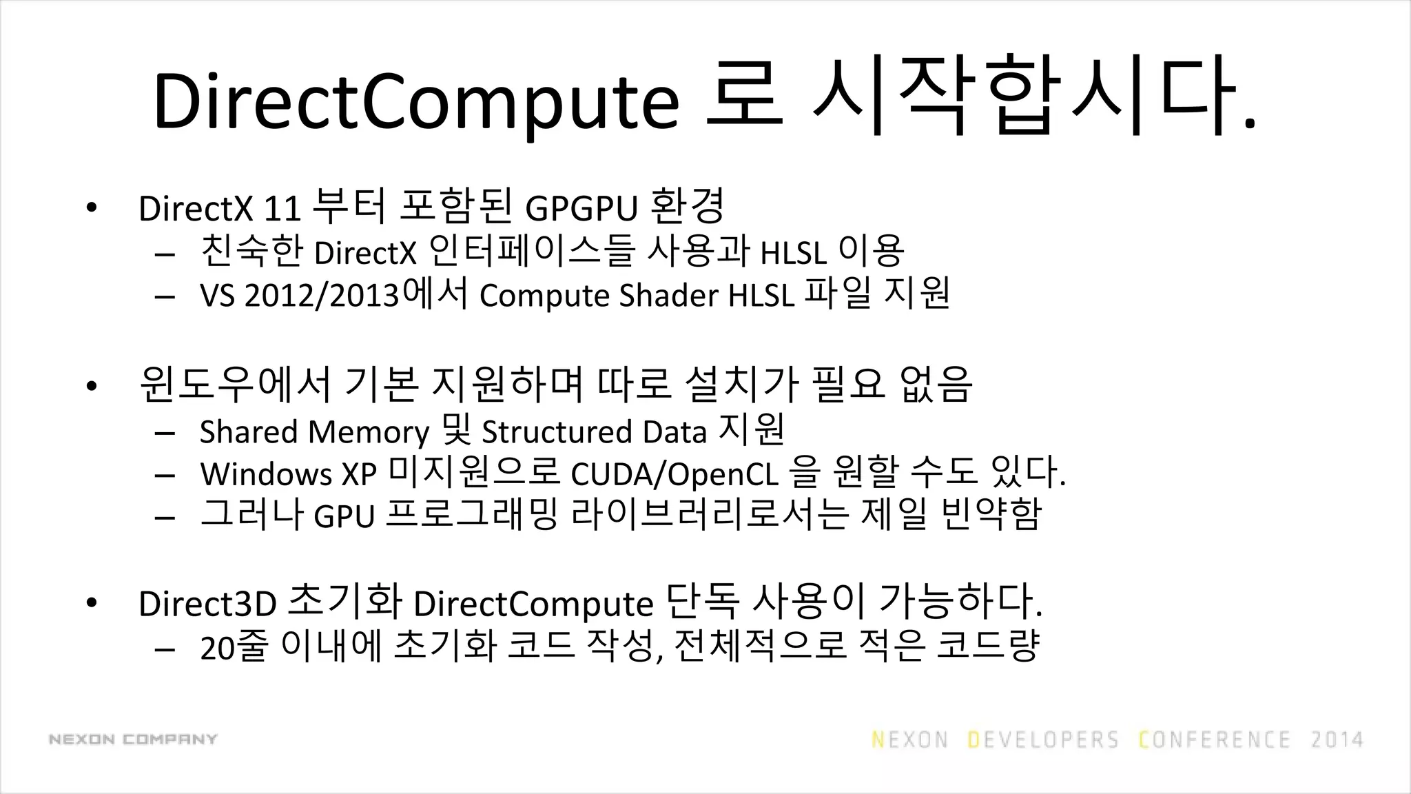 DirectCompute 로 시작합시다.
• DirectX 11 부터 포함된 GPGPU 환경
– 친숙한 DirectX 인터페이스들 사용과 HLSL 이용
– VS 2012/2013에서 Compute Shader HLSL 파일 지원
• 윈도우에서 기본 지원하며 따로 설치가 필요 없음
– Shared Memory 및 Structured Data 지원
– Windows XP 미지원으로 CUDA/OpenCL 을 원할 수도 있다.
– 그러나 GPU 프로그래밍 라이브러리로서는 제일 빈약함
• Direct3D 초기화 DirectCompute 단독 사용이 가능하다.
– 20줄 이내에 초기화 코드 작성, 전체적으로 적은 코드량
 