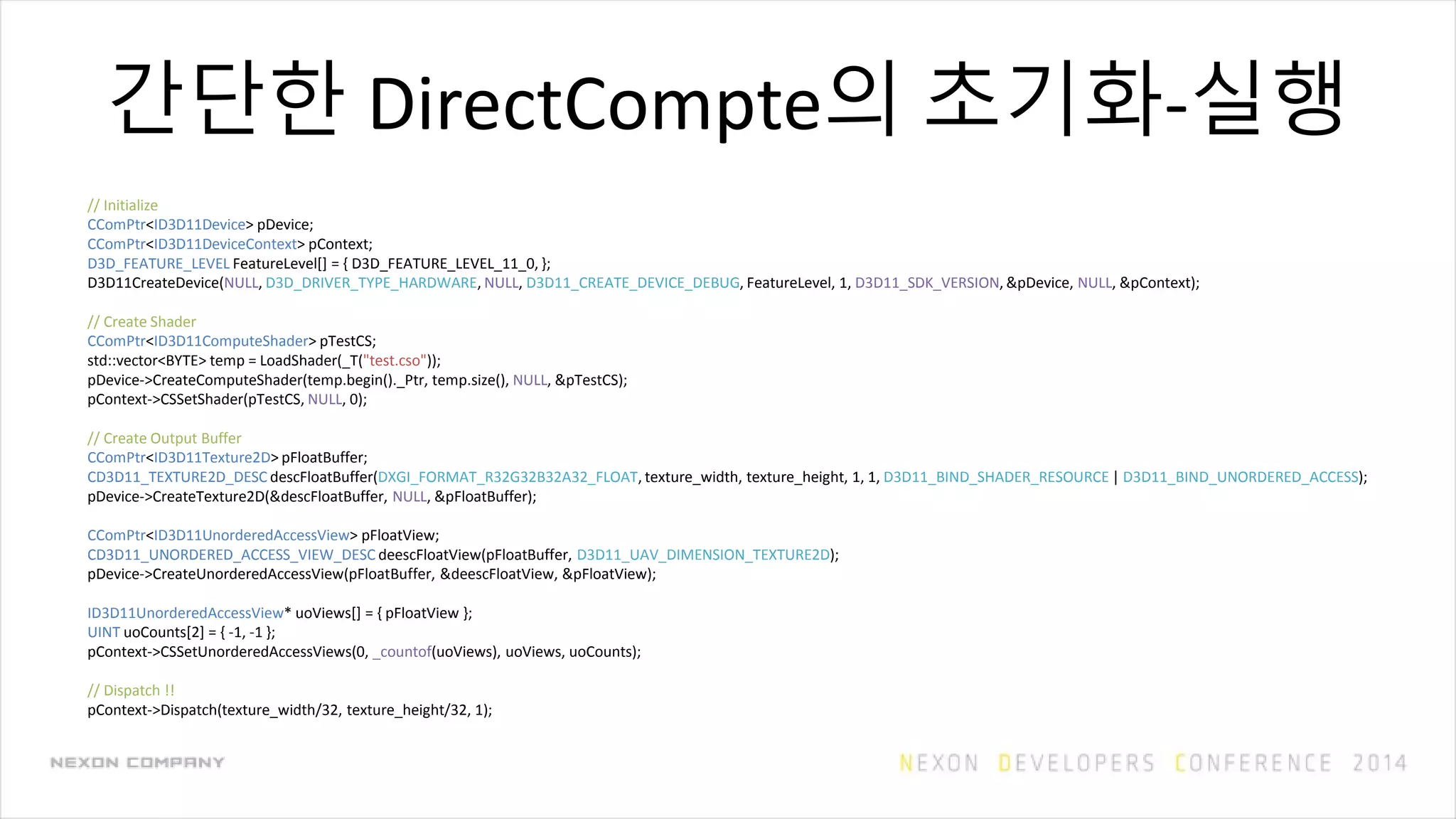 간단한 DirectCompte의 초기화-실행
// Initialize
CComPtr<ID3D11Device> pDevice;
CComPtr<ID3D11DeviceContext> pContext;
D3D_FEATURE_LEVEL FeatureLevel[] = { D3D_FEATURE_LEVEL_11_0, };
D3D11CreateDevice(NULL, D3D_DRIVER_TYPE_HARDWARE, NULL, D3D11_CREATE_DEVICE_DEBUG, FeatureLevel, 1, D3D11_SDK_VERSION, &pDevice, NULL, &pContext);
// Create Shader
CComPtr<ID3D11ComputeShader> pTestCS;
std::vector<BYTE> temp = LoadShader(_T("test.cso"));
pDevice->CreateComputeShader(temp.begin()._Ptr, temp.size(), NULL, &pTestCS);
pContext->CSSetShader(pTestCS, NULL, 0);
// Create Output Buffer
CComPtr<ID3D11Texture2D> pFloatBuffer;
CD3D11_TEXTURE2D_DESC descFloatBuffer(DXGI_FORMAT_R32G32B32A32_FLOAT, texture_width, texture_height, 1, 1, D3D11_BIND_SHADER_RESOURCE | D3D11_BIND_UNORDERED_ACCESS);
pDevice->CreateTexture2D(&descFloatBuffer, NULL, &pFloatBuffer);
CComPtr<ID3D11UnorderedAccessView> pFloatView;
CD3D11_UNORDERED_ACCESS_VIEW_DESC deescFloatView(pFloatBuffer, D3D11_UAV_DIMENSION_TEXTURE2D);
pDevice->CreateUnorderedAccessView(pFloatBuffer, &deescFloatView, &pFloatView);
ID3D11UnorderedAccessView* uoViews[] = { pFloatView };
UINT uoCounts[2] = { -1, -1 };
pContext->CSSetUnorderedAccessViews(0, _countof(uoViews), uoViews, uoCounts);
// Dispatch !!
pContext->Dispatch(texture_width/32, texture_height/32, 1);
 