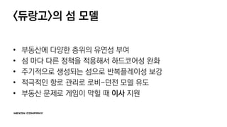 <듀랑고>의 섬 모델
• 부동산에 다양한 층위의 유연성 부여
• 섬 마다 다른 정책을 적용해서 하드코어성 완화
• 주기적으로 생성되는 섬으로 반복플레이성 보강
• 적극적인 항로 관리로 로비-던전 모델 유도
• 부동산 문제로 게임이 막힐 때 이사 지원
 