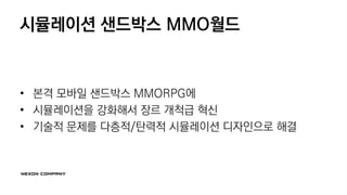 시뮬레이션 샌드박스 MMO월드
• 본격 모바일 샌드박스 MMORPG에
• 시뮬레이션을 강화해서 장르 개척급 혁신
• 기술적 문제를 다층적/탄력적 시뮬레이션 디자인으로 해결
 