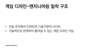 게임 디자인-엔지니어링 밀착 구조
• 단일 조직에서 디자인과 기술구현의 시너지
• 기술적으로 한계까지 뽑아낼 수 있는 게임 디자인 가능
 
