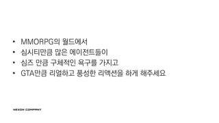 • MMORPG의 월드에서
• 심시티만큼 많은 에이전트들이
• 심즈 만큼 구체적인 욕구를 가지고
• GTA만큼 리얼하고 풍성한 리액션을 하게 해주세요
 