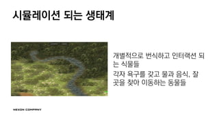 시뮬레이션 되는 생태계
개별적으로 번식하고 인터랙션 되
는 식물들
각자 욕구를 갖고 물과 음식, 잘
곳을 찾아 이동하는 동물들
 