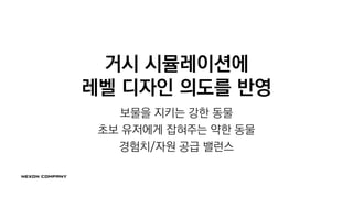 거시 시뮬레이션에
레벨 디자인 의도를 반영
보물을 지키는 강한 동물
초보 유저에게 잡혀주는 약한 동물
경험치/자원 공급 밸런스
 