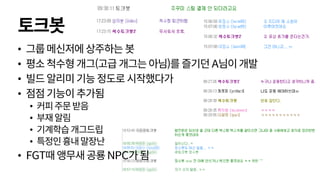 토크봇
• 그룹메신저에상주하는봇
• 평소척수형개그(고급 개그는아님)를즐기던A님이개발
• 빌드알리미기능정도로시작했다가
• 점점기능이추가됨
• 커피주문받음
• 부재알림
• 기계학습개그드립
• 특정인흉내말장난
• FGT때앵무새공룡NPC가됨
 