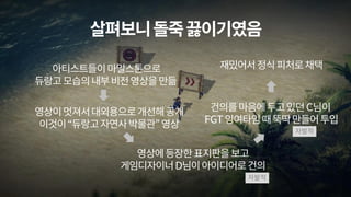 살펴보니돌죽끓이기였음
아티스트들이마일스톤으로
듀랑고모습의내부비전영상을만듦
영상이멋져서대외용으로개선해공개
이것이“듀랑고자연사박물관”영상
영상에등장한표지판을보고
게임디자이너D님이아이디어로건의
건의를마음에두고있던C님이
FGT잉여타임때뚝딱만들어투입
재밌어서정식피처로채택
자발적
자발적
 