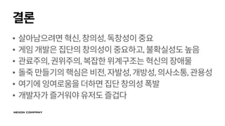 결론
• 살아남으려면혁신,창의성,독창성이중요
• 게임개발은집단의창의성이중요하고,불확실성도높음
• 관료주의,권위주의,복잡한위계구조는혁신의장애물
• 돌죽만들기의핵심은비전,자발성,개방성,의사소통,관용성
• 여기에잉여로움을더하면집단창의성폭발
• 개발자가즐거워야유저도즐겁다
 