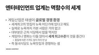 엔터테인먼트업계는멱함수의세계
• 게임산업은태생이글로벌경쟁환경
• 세계최고의 맛집이뉴욕어딘가에 있다고해도
• 실제로뉴욕까지가본사람은거의없고
• 대부분은근처식당에서밥을먹지만
• 게임이나영화는다들앉아서세계최고수준의 것을즐긴다
• 품질에따른가격도많이차이안남
• 즉동네식당도 뉴욕맛집과 경쟁하는 셈
 