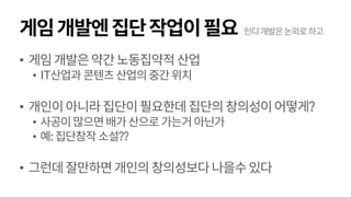 게임개발엔집단작업이필요
• 게임개발은약간노동집약적산업
• IT산업과 콘텐츠산업의중간위치
• 개인이아니라집단이필요한데집단의창의성이어떻게?
• 사공이많으면배가산으로가는거아닌가
• 예:집단창작소설??
• 그런데잘만하면개인의창의성보다나을수있다
인디개발은논외로하고
 