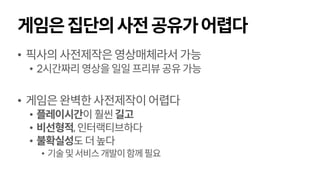 게임은집단의사전공유가어렵다
• 픽사의사전제작은영상매체라서가능
• 2시간짜리영상을일일프리뷰공유가능
• 게임은완벽한사전제작이어렵다
• 플레이시간이 훨씬길고
• 비선형적, 인터랙티브하다
• 불확실성도 더높다
• 기술및서비스개발이함께필요
 