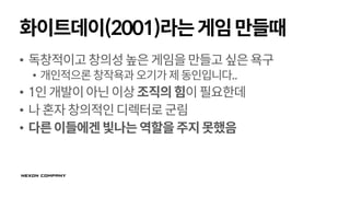 화이트데이(2001)라는게임만들때
• 독창적이고창의성높은게임을만들고싶은욕구
• 개인적으론 창작욕과오기가제동인입니다..
• 1인개발이아닌이상조직의힘이필요한데
• 나혼자창의적인디렉터로군림
• 다른이들에겐빛나는역할을주지못했음
 
