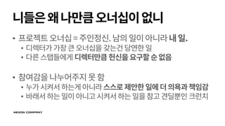 니들은왜나만큼오너십이없니
• 프로젝트오너십=주인정신.남의일이아니라내일.
• 디렉터가가장큰오너십을 갖는건당연한일
• 다른스탭들에게 디렉터만큼 헌신을요구할순없음
• 참여감을나누어주지못함
• 누가시켜서하는게아니라스스로제안한일에더의욕과책임감
• 바래서하는일이아니고시켜서하는일을참고견딜뿐인크런치
 