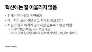 혁신에는잘어울리지않음
• 위계는단순하고유연하게
• 매니저가모든것을알고지배할필요없다
• 사람이많고위계가많아지면관료주의발생위험
• 조직의발전보다는 자리보전욕심
• “어떤결정을내릴회의에참석할사람을선정하는회의”?
 