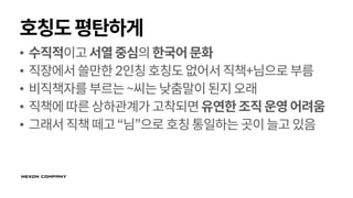 호칭도평탄하게
• 수직적이고서열중심의한국어문화
• 직장에서쓸만한2인칭호칭도없어서직책+님으로부름
• 비직책자를부르는~씨는낮춤말이된지오래
• 직책에따른상하관계가고착되면유연한조직운영어려움
• 그래서직책떼고“님”으로 호칭통일하는곳이늘고있음
 