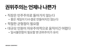 권위주의는언제나나쁜가
• 직장은민주주의로돌아가지않는다
• 좋은게임이다수결로만들어지진 않는다
• 적절한균형점이필요함
• 대규모인원이자유주의적으로움직이긴어렵다
• 일사불란함이 필요할땐권위주의가 유리
 