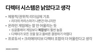 디렉터시스템은낡았다고생각
• 제왕적/권위적리더십에기초
• 리더의카리스마가 나쁜건아니지만
• 온라인게임에는잘안어울리는듯
• 싱글플레이 게임보다복잡성이훨씬높음
• 디렉터가모든것을알고올바른결정하기어렵다
• 프로듀서+크리에이티브디렉터조합이더어울린다고생각
 